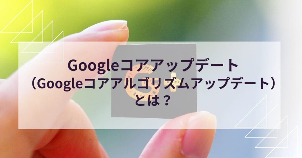 Googleコアアップデート（Googleコアアルゴリズムアップデート）とは？